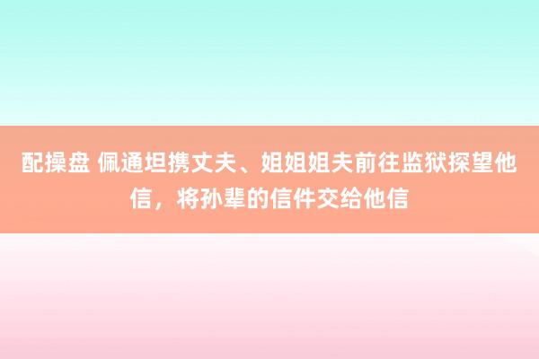 配操盘 佩通坦携丈夫、姐姐姐夫前往监狱探望他信，将孙辈的信件交给他信