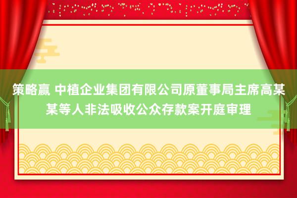 策略赢 中植企业集团有限公司原董事局主席高某某等人非法吸收公众存款案开庭审理