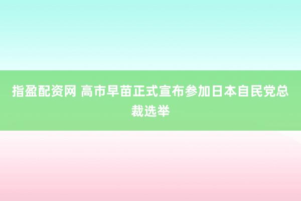 指盈配资网 高市早苗正式宣布参加日本自民党总裁选举