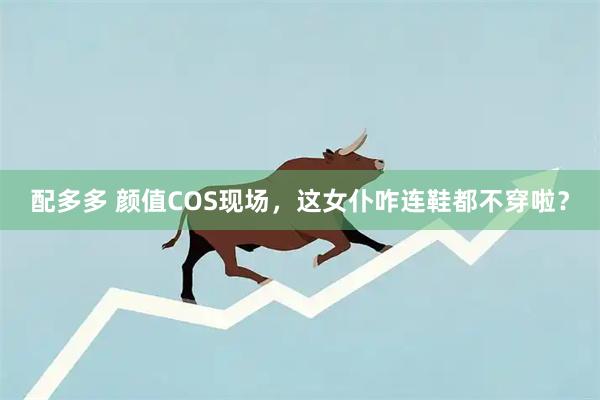 配多多 颜值COS现场，这女仆咋连鞋都不穿啦？