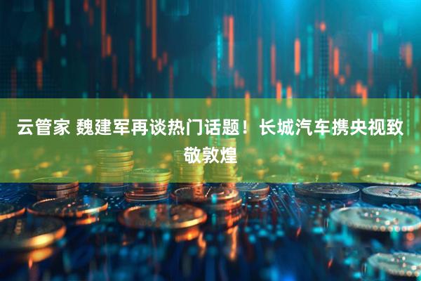 云管家 魏建军再谈热门话题！长城汽车携央视致敬敦煌