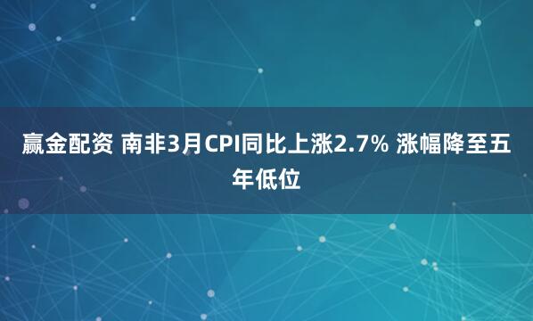 赢金配资 南非3月CPI同比上涨2.7% 涨幅降至五年低位