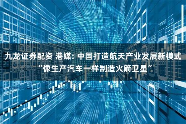 九龙证券配资 港媒: 中国打造航天产业发展新模式 “像生产汽车一样制造火箭卫星”