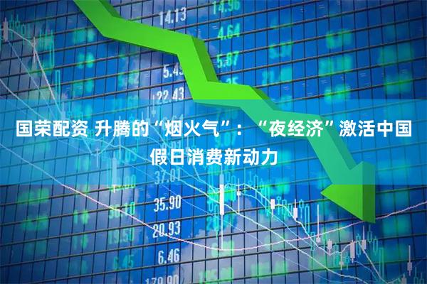 国荣配资 升腾的“烟火气”：“夜经济”激活中国假日消费新动力