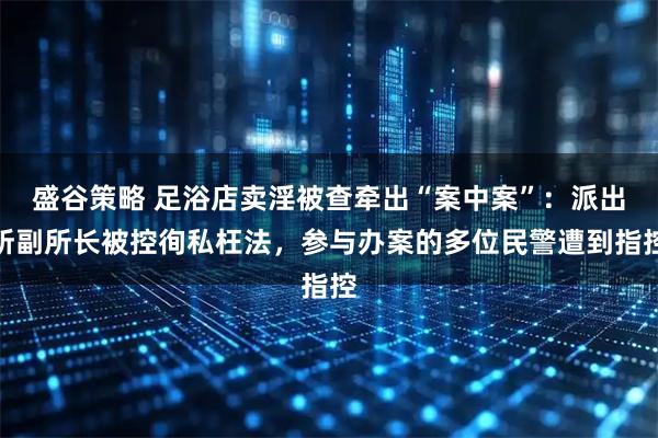 盛谷策略 足浴店卖淫被查牵出“案中案”：派出所副所长被控徇私枉法，参与办案的多位民警遭到指控