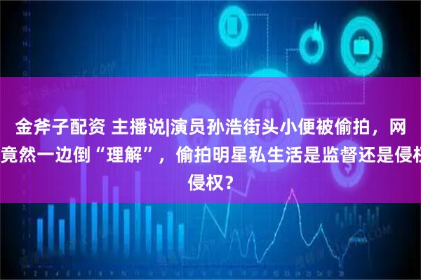 金斧子配资 主播说|演员孙浩街头小便被偷拍，网友竟然一边倒“理解”，偷拍明星私生活是监督还是侵权？