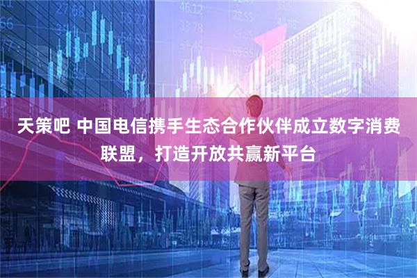 天策吧 中国电信携手生态合作伙伴成立数字消费联盟，打造开放共赢新平台