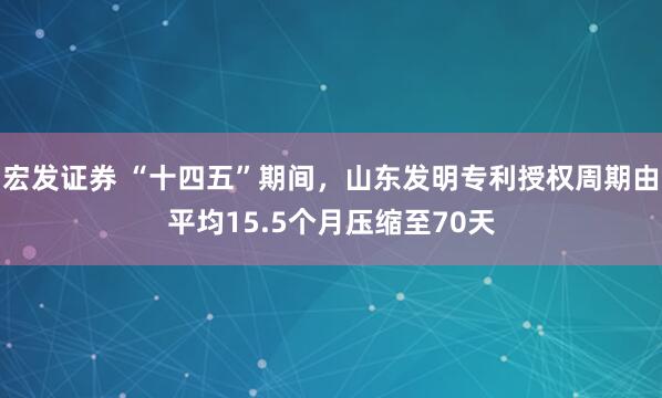 宏发证券 “十四五”期间，山东发明专利授权周期由平均15.5个月压缩至70天