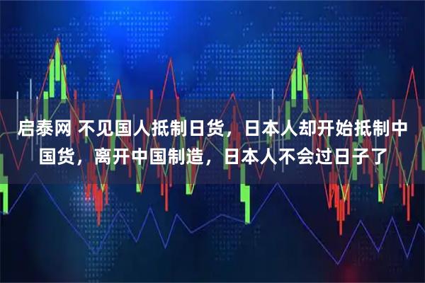 启泰网 不见国人抵制日货，日本人却开始抵制中国货，离开中国制造，日本人不会过日子了