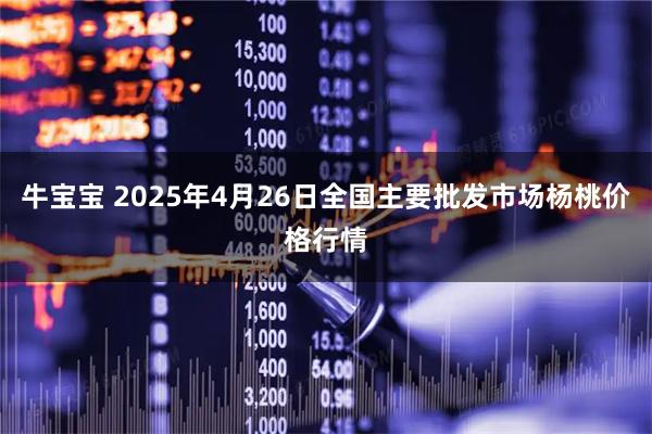 牛宝宝 2025年4月26日全国主要批发市场杨桃价格行情