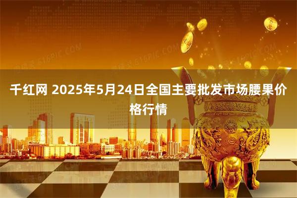 千红网 2025年5月24日全国主要批发市场腰果价格行情