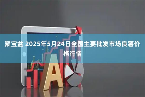 聚宝盆 2025年5月24日全国主要批发市场良薯价格行情