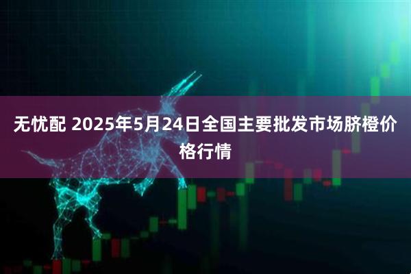 无忧配 2025年5月24日全国主要批发市场脐橙价格行情
