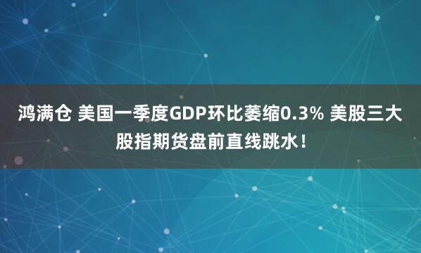 鸿满仓 美国一季度GDP环比萎缩0.3% 美股三大股指期货盘前直线跳水！