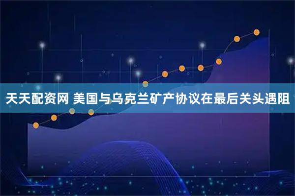 天天配资网 美国与乌克兰矿产协议在最后关头遇阻