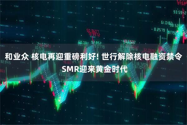 和业众 核电再迎重磅利好! 世行解除核电融资禁令 SMR迎来黄金时代