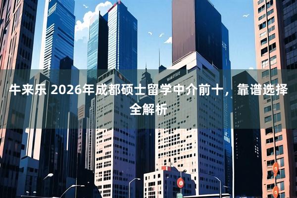 牛来乐 2026年成都硕士留学中介前十，靠谱选择全解析