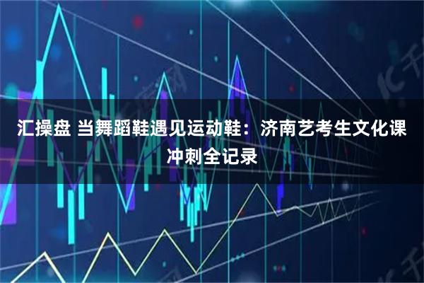 汇操盘 当舞蹈鞋遇见运动鞋：济南艺考生文化课冲刺全记录