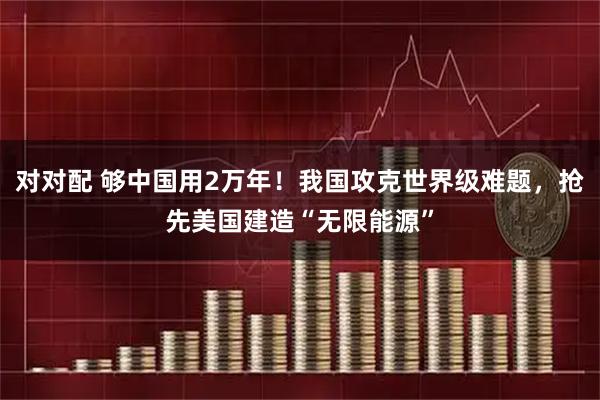 对对配 够中国用2万年！我国攻克世界级难题，抢先美国建造“无限能源”