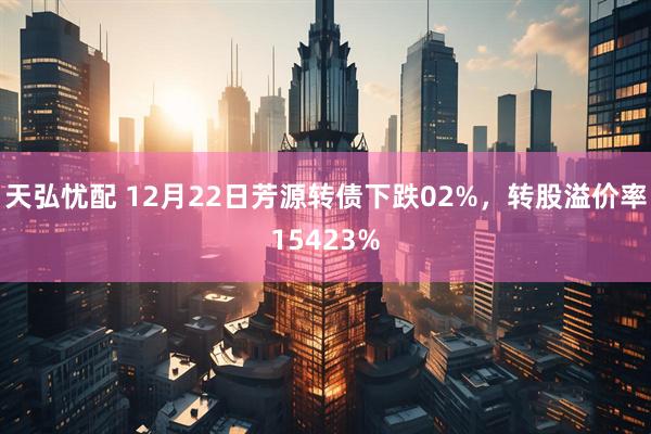 天弘忧配 12月22日芳源转债下跌02%，转股溢价率15423%