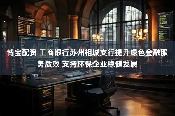 博宝配资 工商银行苏州相城支行提升绿色金融服务质效 支持环保企业稳健发展