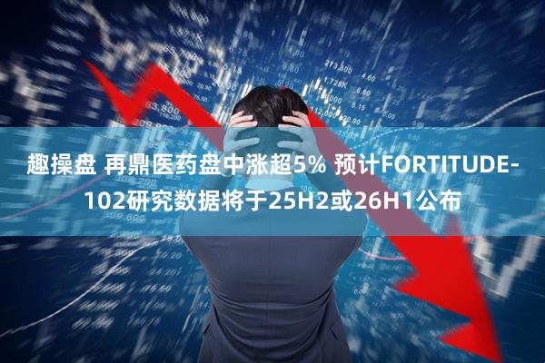 趣操盘 再鼎医药盘中涨超5% 预计FORTITUDE-102研究数据将于25H2或26H1公布