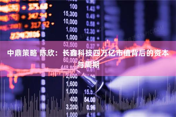 中鼎策略 陈欣：长鑫科技四万亿市值背后的资本与周期